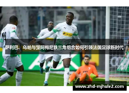 萨利巴、乌帕与楚阿梅尼铁三角组合如何引领法国足球新时代