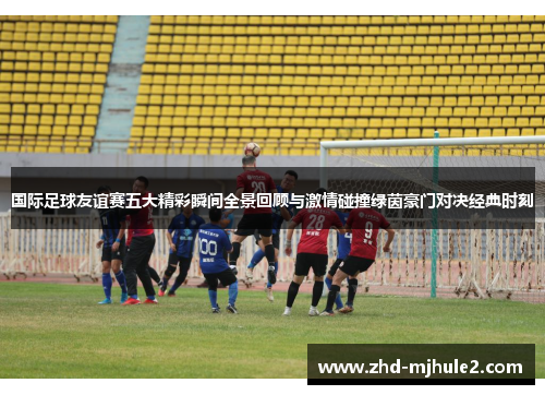 国际足球友谊赛五大精彩瞬间全景回顾与激情碰撞绿茵豪门对决经典时刻